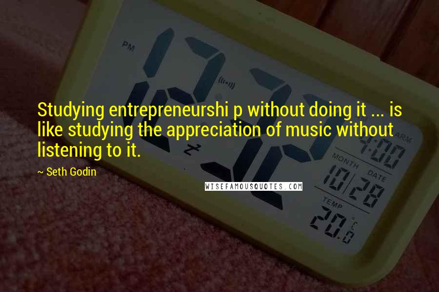 Seth Godin Quotes: Studying entrepreneurshi p without doing it ... is like studying the appreciation of music without listening to it.