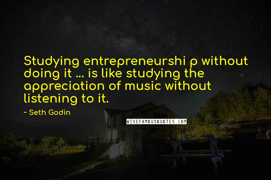 Seth Godin Quotes: Studying entrepreneurshi p without doing it ... is like studying the appreciation of music without listening to it.