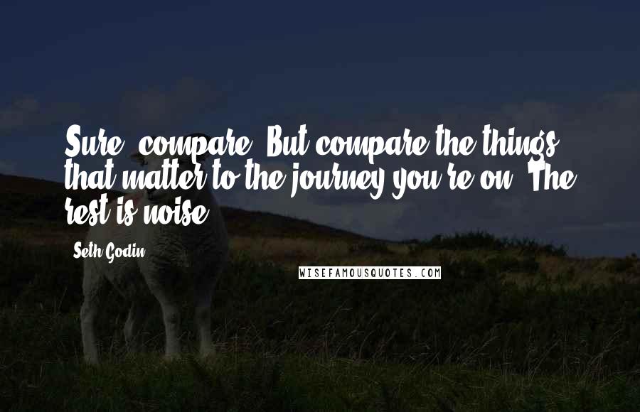 Seth Godin Quotes: Sure, compare. But compare the things that matter to the journey you're on. The rest is noise.