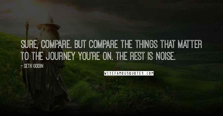 Seth Godin Quotes: Sure, compare. But compare the things that matter to the journey you're on. The rest is noise.