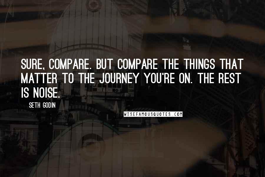 Seth Godin Quotes: Sure, compare. But compare the things that matter to the journey you're on. The rest is noise.