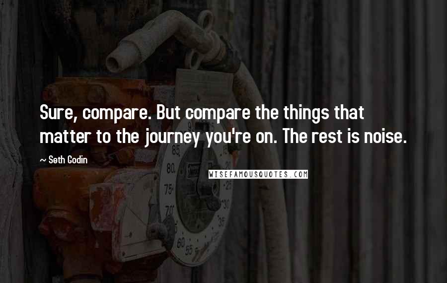 Seth Godin Quotes: Sure, compare. But compare the things that matter to the journey you're on. The rest is noise.
