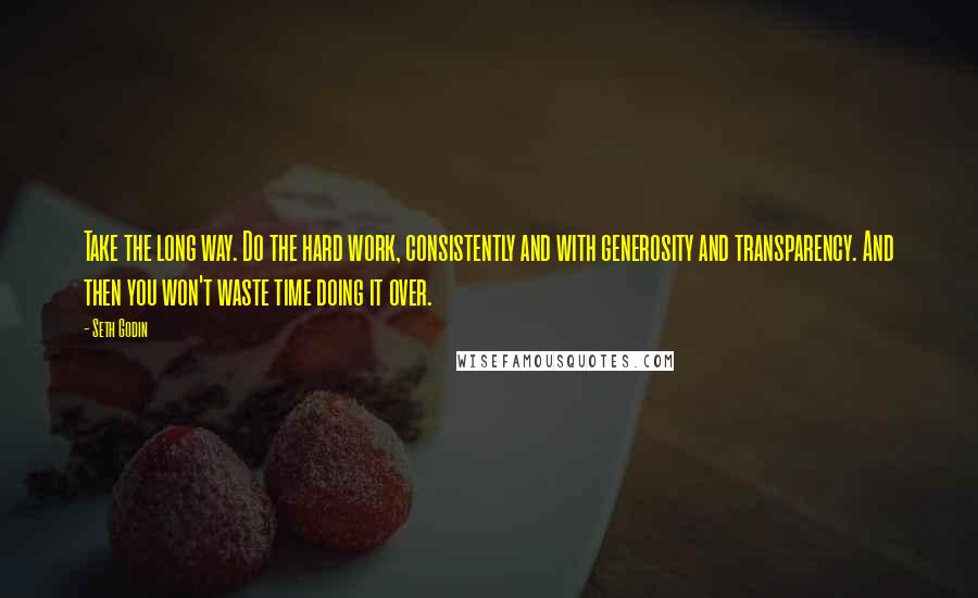 Seth Godin Quotes: Take the long way. Do the hard work, consistently and with generosity and transparency. And then you won't waste time doing it over.