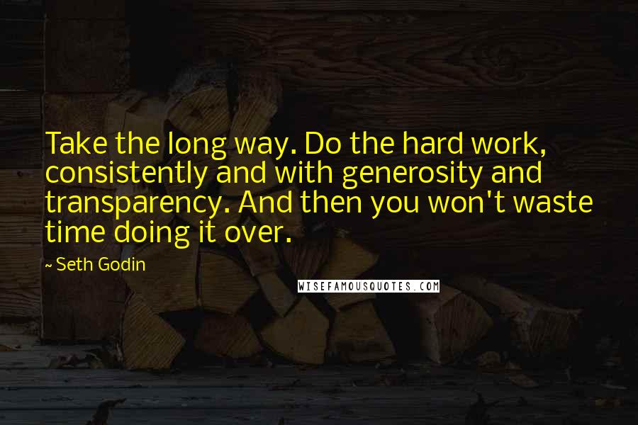 Seth Godin Quotes: Take the long way. Do the hard work, consistently and with generosity and transparency. And then you won't waste time doing it over.