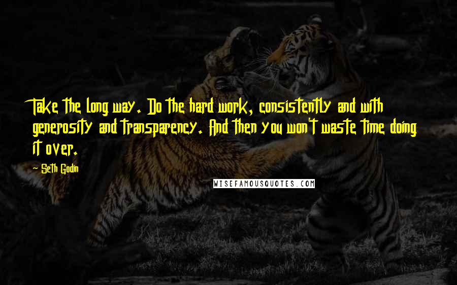 Seth Godin Quotes: Take the long way. Do the hard work, consistently and with generosity and transparency. And then you won't waste time doing it over.