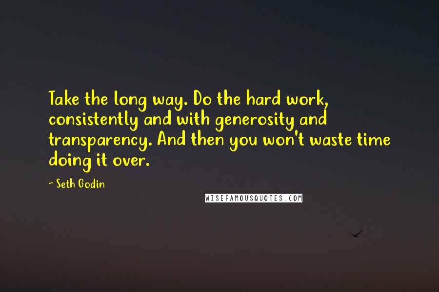 Seth Godin Quotes: Take the long way. Do the hard work, consistently and with generosity and transparency. And then you won't waste time doing it over.