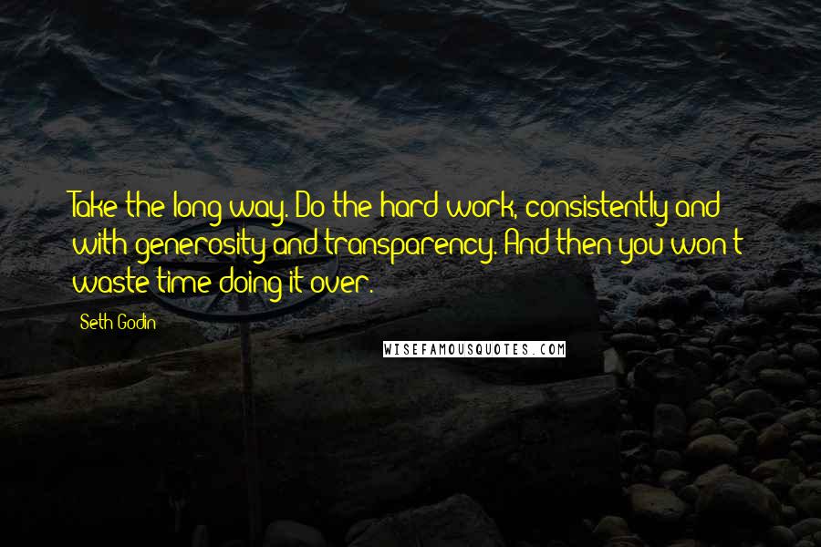 Seth Godin Quotes: Take the long way. Do the hard work, consistently and with generosity and transparency. And then you won't waste time doing it over.