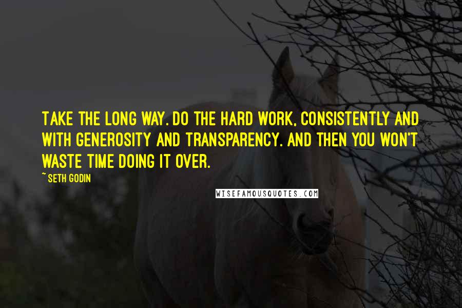 Seth Godin Quotes: Take the long way. Do the hard work, consistently and with generosity and transparency. And then you won't waste time doing it over.