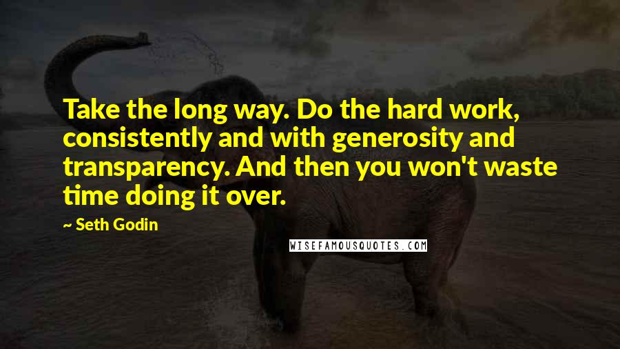 Seth Godin Quotes: Take the long way. Do the hard work, consistently and with generosity and transparency. And then you won't waste time doing it over.