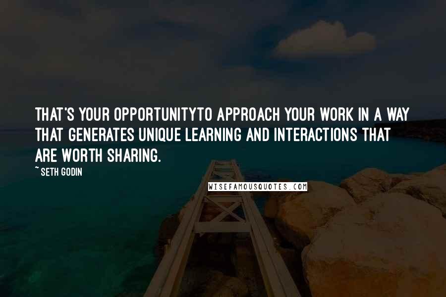 Seth Godin Quotes: That's your opportunityto approach your work in a way that generates unique learning and interactions that are worth sharing.