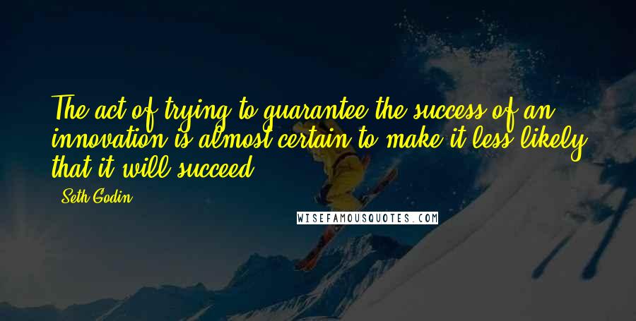 Seth Godin Quotes: The act of trying to guarantee the success of an innovation is almost certain to make it less likely that it will succeed.