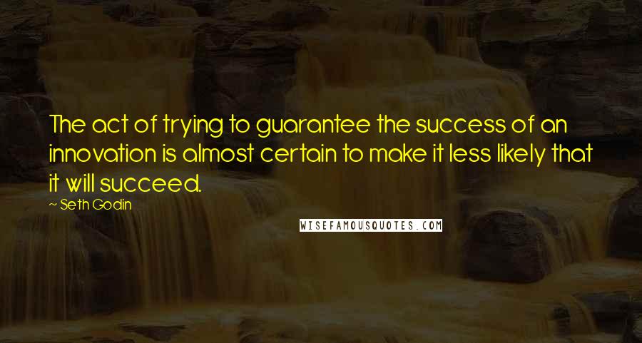 Seth Godin Quotes: The act of trying to guarantee the success of an innovation is almost certain to make it less likely that it will succeed.