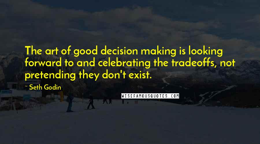 Seth Godin Quotes: The art of good decision making is looking forward to and celebrating the tradeoffs, not pretending they don't exist.