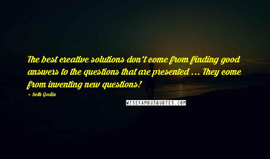 Seth Godin Quotes: The best creative solutions don't come from finding good answers to the questions that are presented ... They come from inventing new questions!