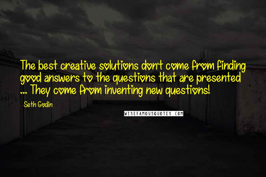 Seth Godin Quotes: The best creative solutions don't come from finding good answers to the questions that are presented ... They come from inventing new questions!