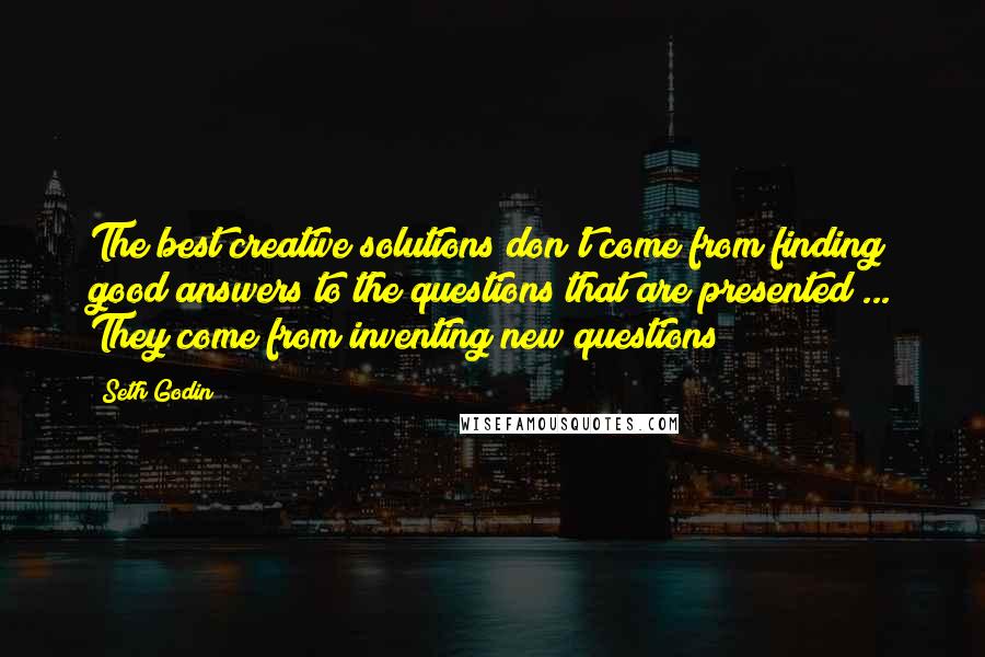 Seth Godin Quotes: The best creative solutions don't come from finding good answers to the questions that are presented ... They come from inventing new questions!