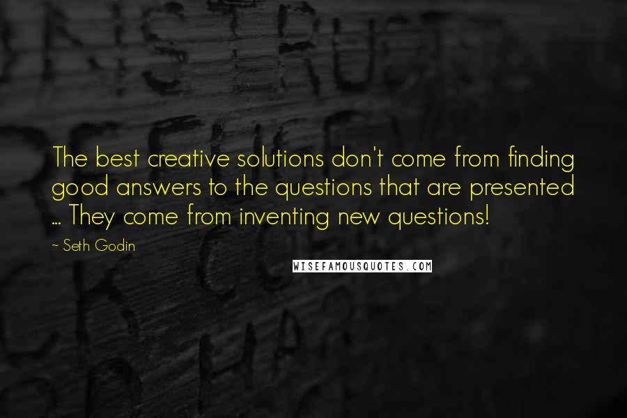 Seth Godin Quotes: The best creative solutions don't come from finding good answers to the questions that are presented ... They come from inventing new questions!