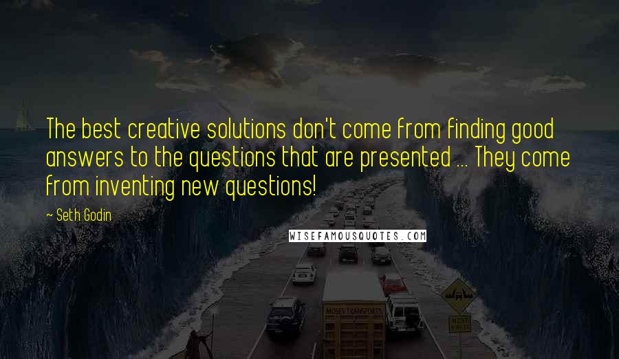 Seth Godin Quotes: The best creative solutions don't come from finding good answers to the questions that are presented ... They come from inventing new questions!