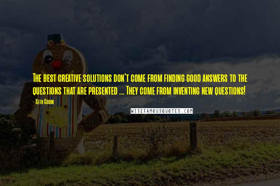 Seth Godin Quotes: The best creative solutions don't come from finding good answers to the questions that are presented ... They come from inventing new questions!