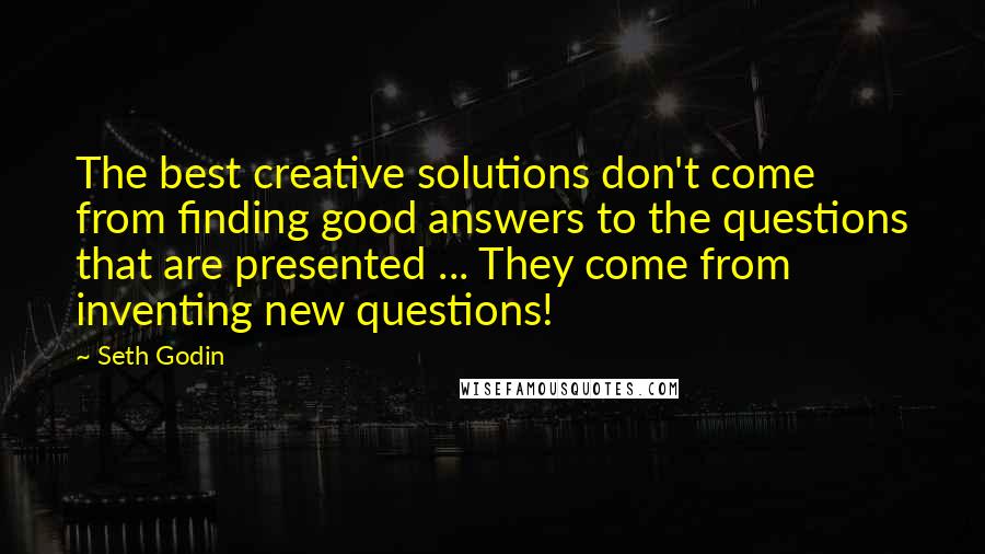 Seth Godin Quotes: The best creative solutions don't come from finding good answers to the questions that are presented ... They come from inventing new questions!