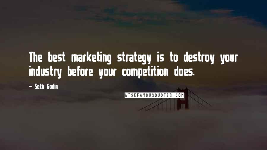 Seth Godin Quotes: The best marketing strategy is to destroy your industry before your competition does.