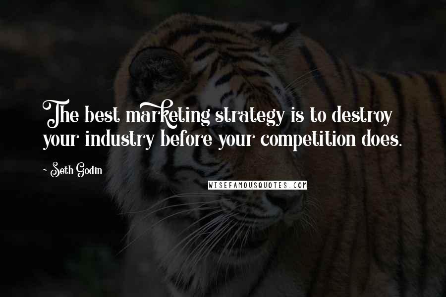 Seth Godin Quotes: The best marketing strategy is to destroy your industry before your competition does.
