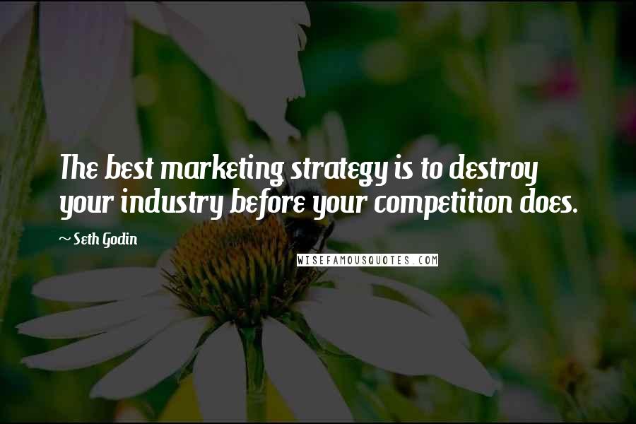 Seth Godin Quotes: The best marketing strategy is to destroy your industry before your competition does.