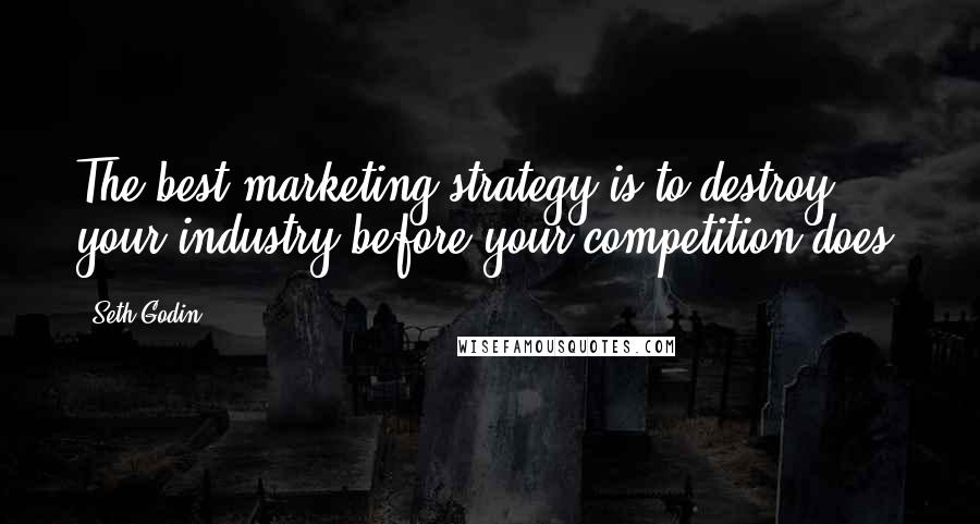 Seth Godin Quotes: The best marketing strategy is to destroy your industry before your competition does.