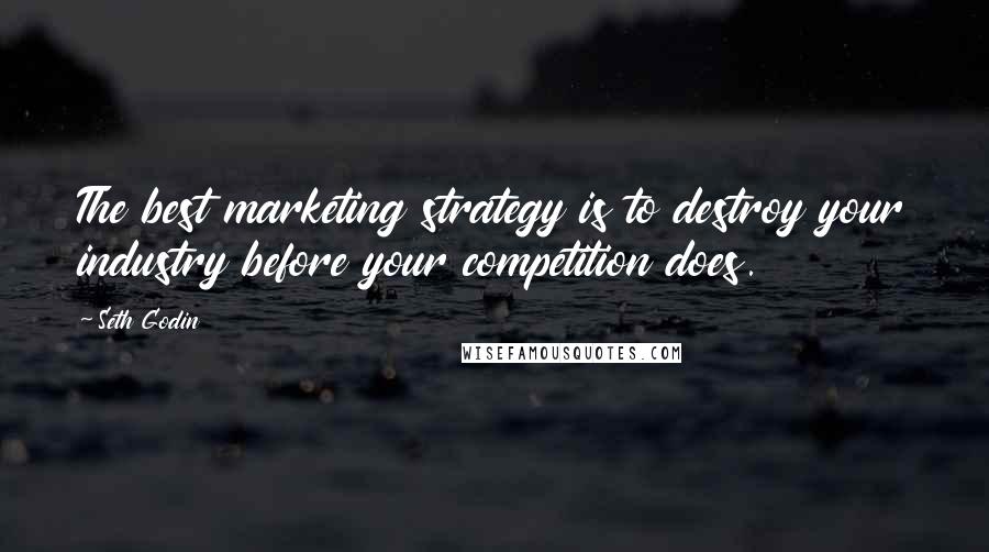 Seth Godin Quotes: The best marketing strategy is to destroy your industry before your competition does.