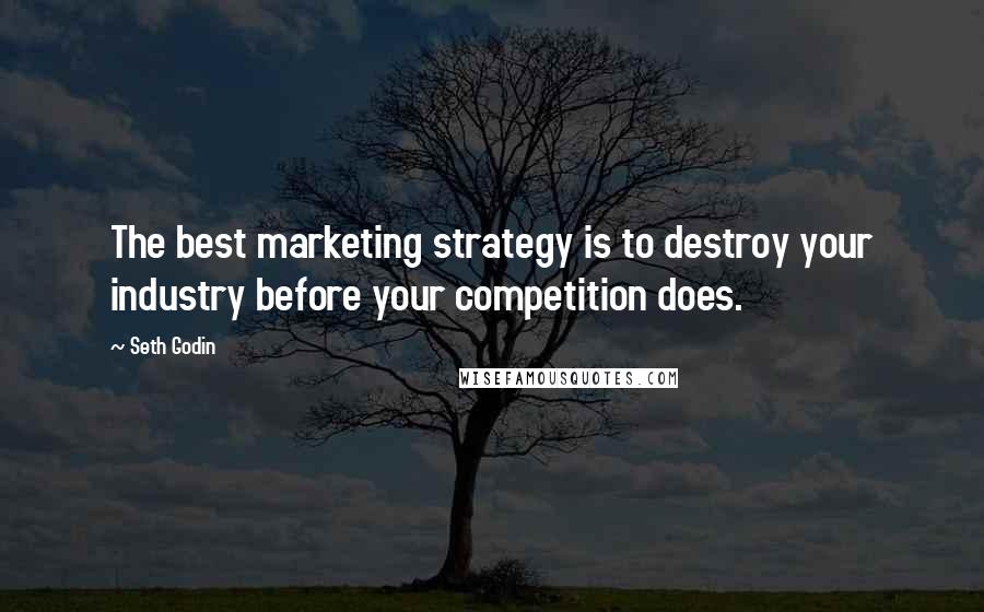 Seth Godin Quotes: The best marketing strategy is to destroy your industry before your competition does.