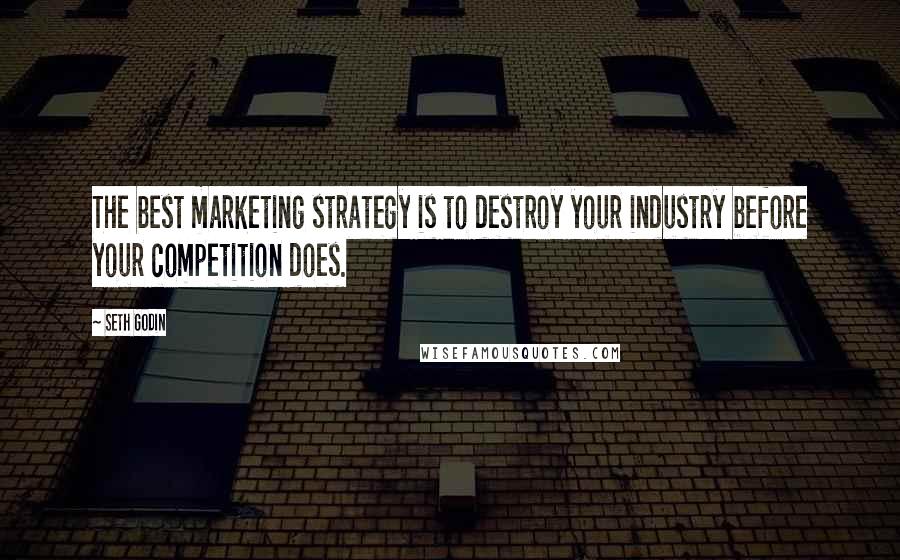 Seth Godin Quotes: The best marketing strategy is to destroy your industry before your competition does.