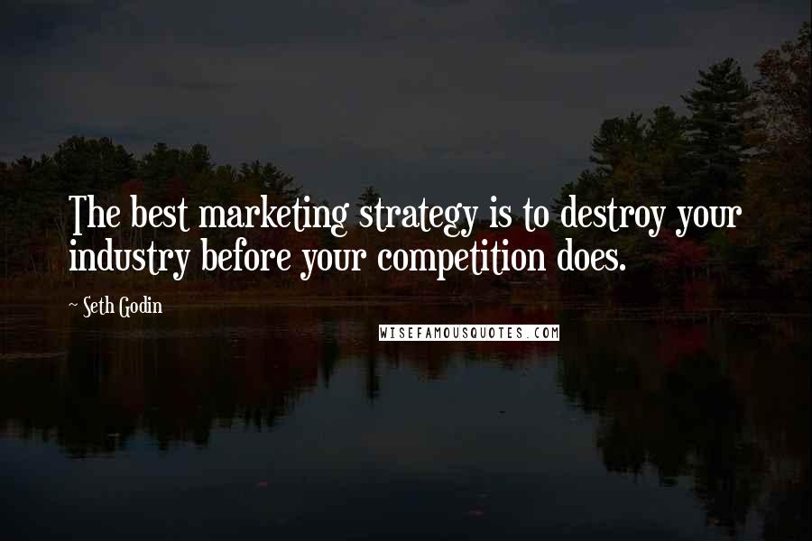 Seth Godin Quotes: The best marketing strategy is to destroy your industry before your competition does.