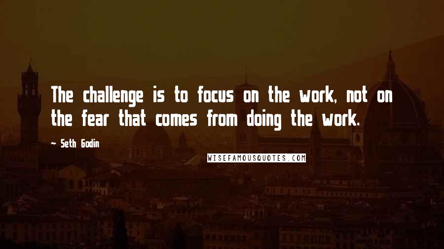 Seth Godin Quotes: The challenge is to focus on the work, not on the fear that comes from doing the work.