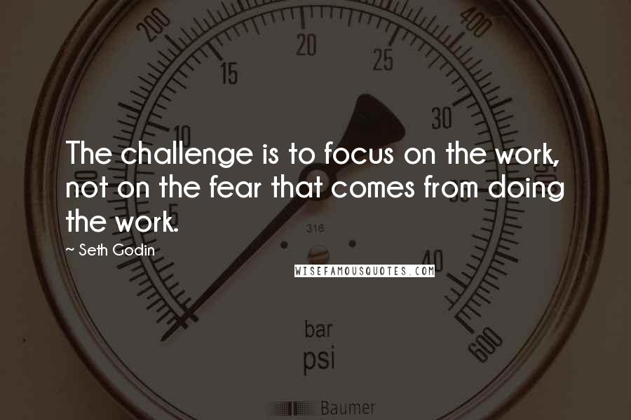 Seth Godin Quotes: The challenge is to focus on the work, not on the fear that comes from doing the work.