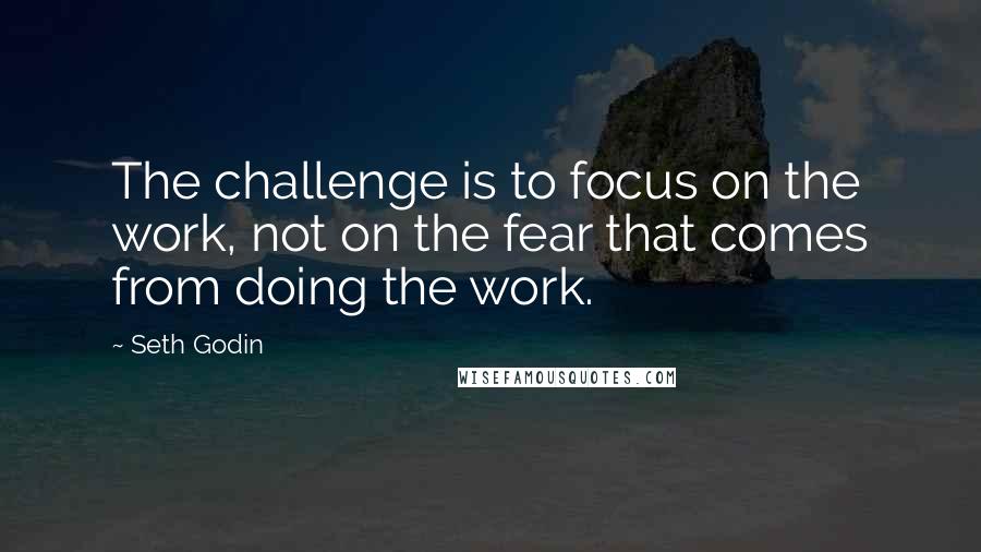 Seth Godin Quotes: The challenge is to focus on the work, not on the fear that comes from doing the work.