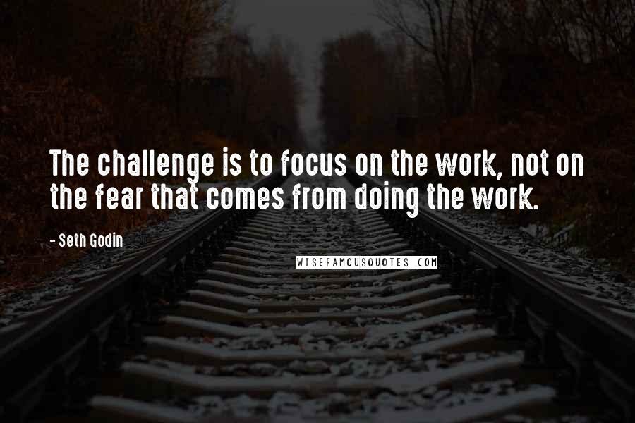 Seth Godin Quotes: The challenge is to focus on the work, not on the fear that comes from doing the work.