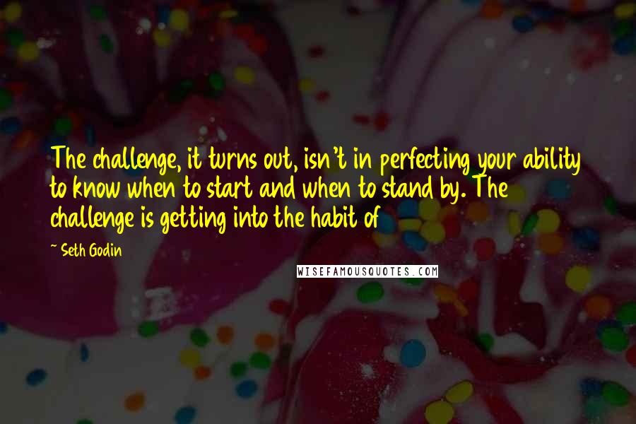 Seth Godin Quotes: The challenge, it turns out, isn't in perfecting your ability to know when to start and when to stand by. The challenge is getting into the habit of
