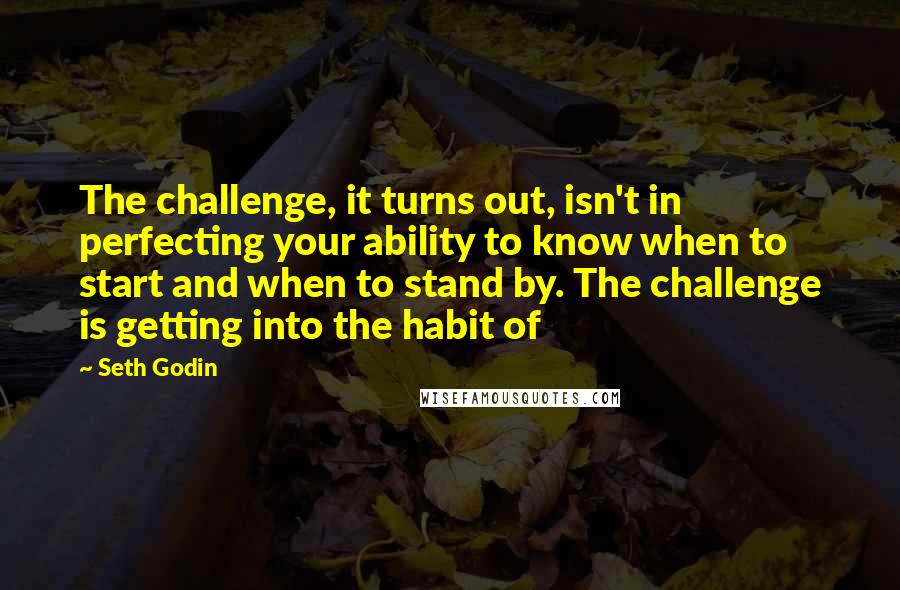 Seth Godin Quotes: The challenge, it turns out, isn't in perfecting your ability to know when to start and when to stand by. The challenge is getting into the habit of