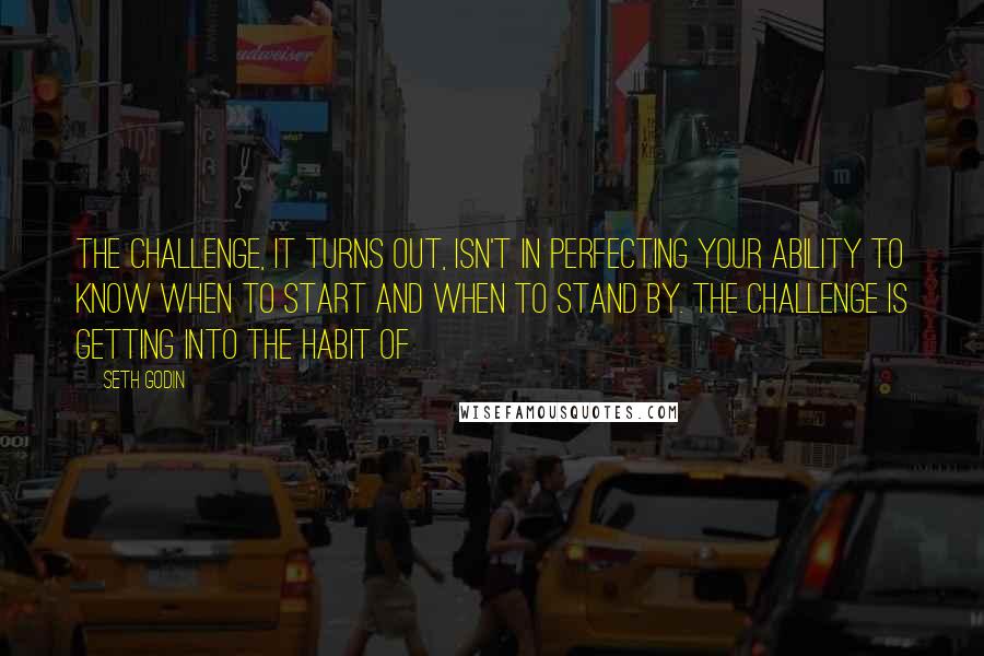 Seth Godin Quotes: The challenge, it turns out, isn't in perfecting your ability to know when to start and when to stand by. The challenge is getting into the habit of