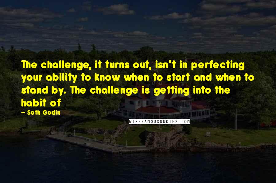 Seth Godin Quotes: The challenge, it turns out, isn't in perfecting your ability to know when to start and when to stand by. The challenge is getting into the habit of