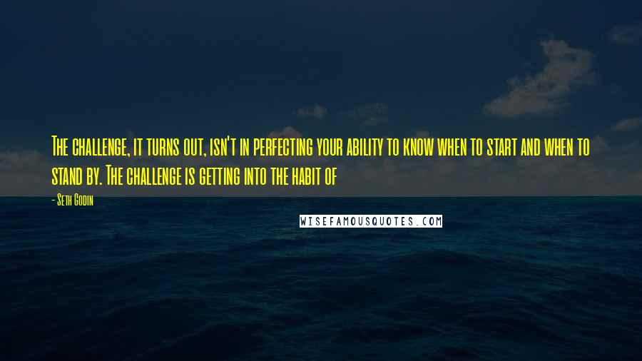 Seth Godin Quotes: The challenge, it turns out, isn't in perfecting your ability to know when to start and when to stand by. The challenge is getting into the habit of