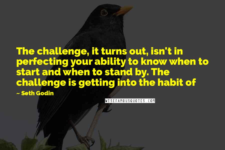 Seth Godin Quotes: The challenge, it turns out, isn't in perfecting your ability to know when to start and when to stand by. The challenge is getting into the habit of