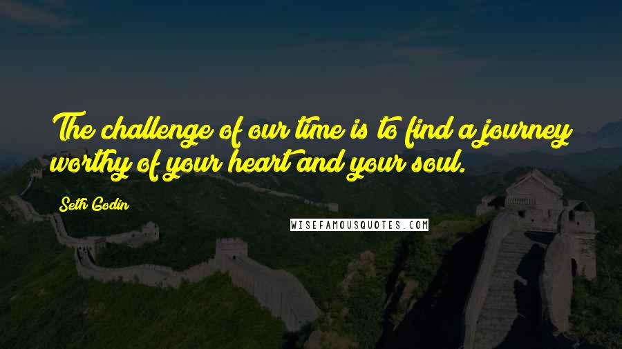 Seth Godin Quotes: The challenge of our time is to find a journey worthy of your heart and your soul.