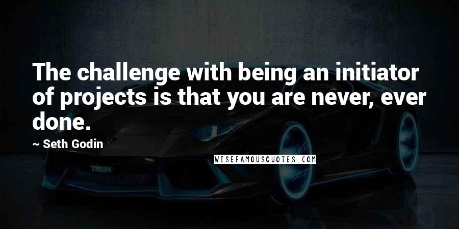 Seth Godin Quotes: The challenge with being an initiator of projects is that you are never, ever done.