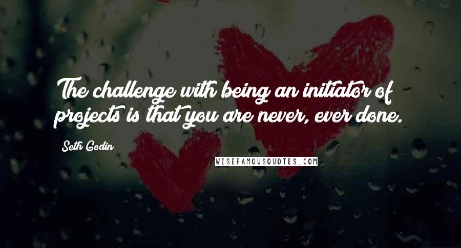 Seth Godin Quotes: The challenge with being an initiator of projects is that you are never, ever done.