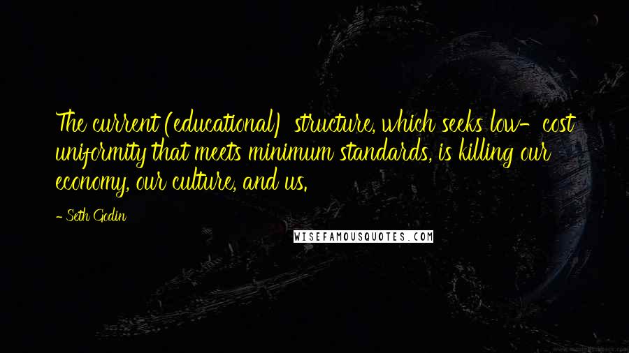 Seth Godin Quotes: The current (educational) structure, which seeks low-cost uniformity that meets minimum standards, is killing our economy, our culture, and us.