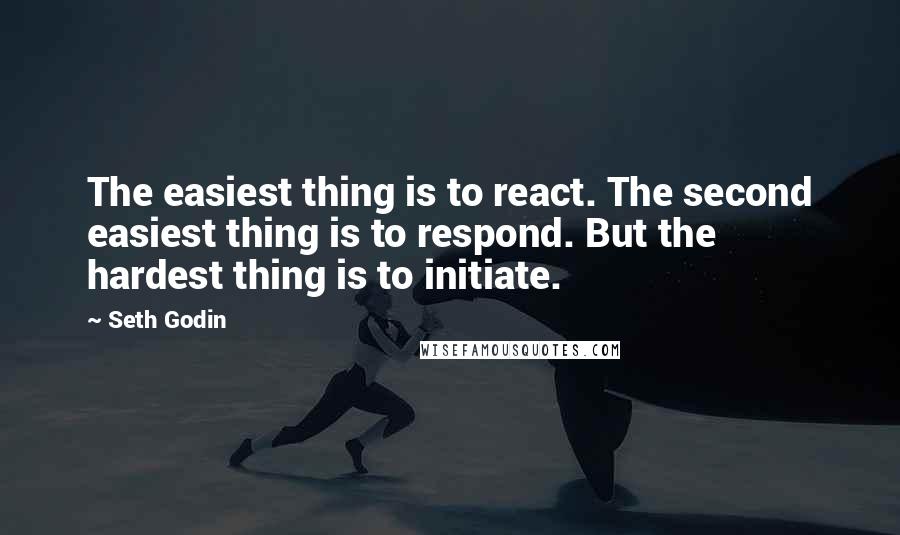 Seth Godin Quotes: The easiest thing is to react. The second easiest thing is to respond. But the hardest thing is to initiate.