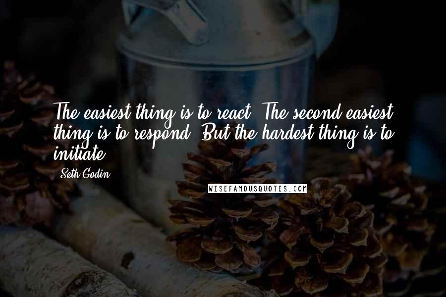 Seth Godin Quotes: The easiest thing is to react. The second easiest thing is to respond. But the hardest thing is to initiate.
