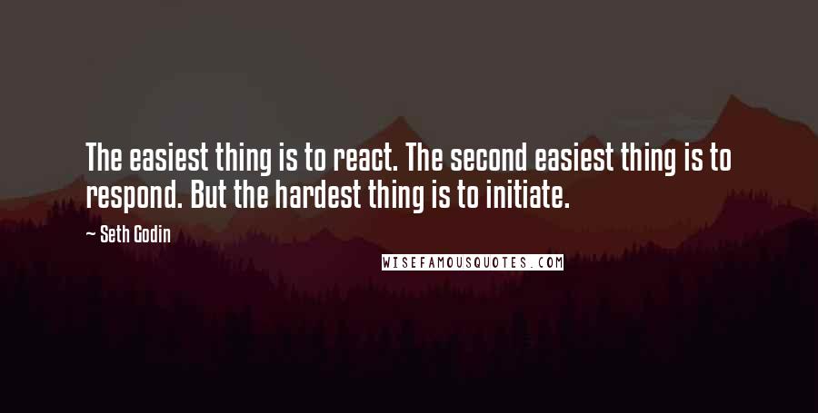 Seth Godin Quotes: The easiest thing is to react. The second easiest thing is to respond. But the hardest thing is to initiate.