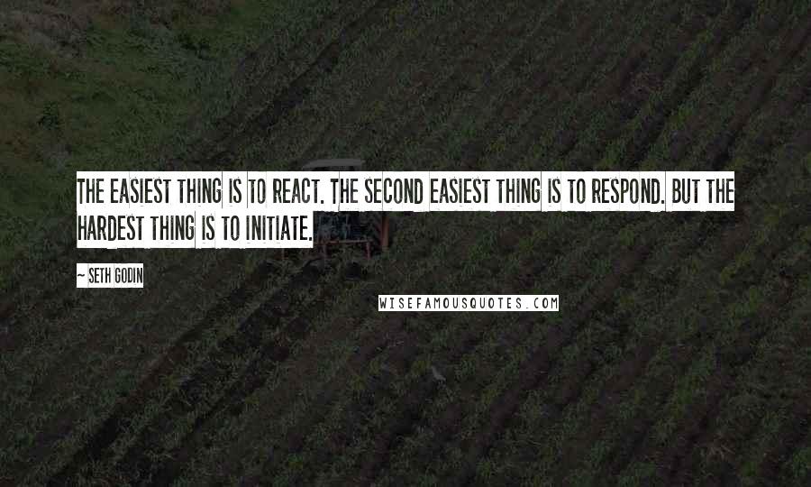 Seth Godin Quotes: The easiest thing is to react. The second easiest thing is to respond. But the hardest thing is to initiate.
